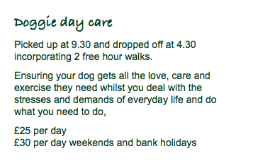 Doggie day care Picked up at 9.30 and dropped off at 4.30 incorporating 2 free hour walks. Ensuring your dog gets all the love, care and exercise they need whilst you deal with the stresses and demands of everyday life and do what you need to do, £25 per day £30 per day weekends and bank holidays
